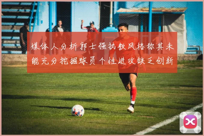 媒体人分析郭士强执教风格称其未能充分挖掘球员个性进攻缺乏创新性