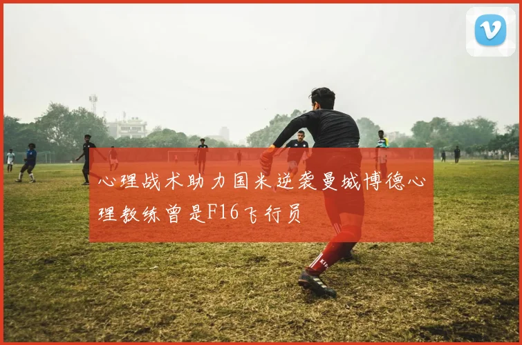 心理战术助力国米逆袭曼城博德心理教练曾是F16飞行员