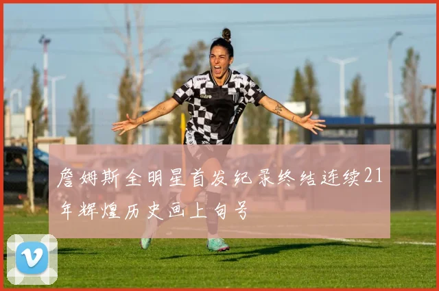 詹姆斯全明星首发纪录终结连续21年辉煌历史画上句号