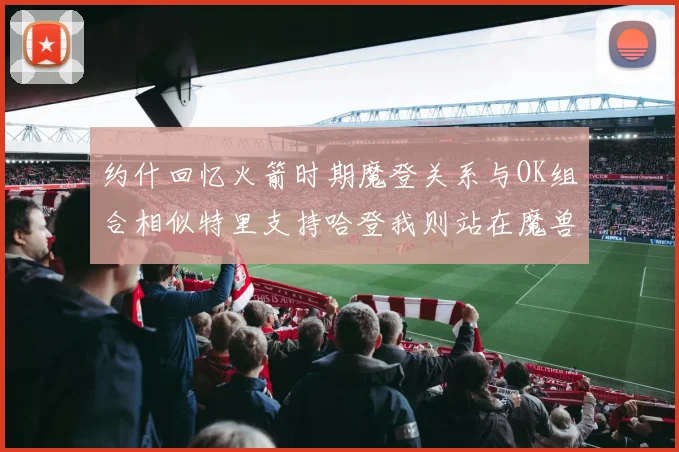 约什回忆火箭时期魔登关系与OK组合相似特里支持哈登我则站在魔兽一边