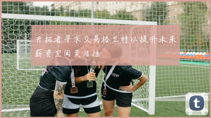 开拓者寻求交易格兰特以提升未来薪资空间灵活性