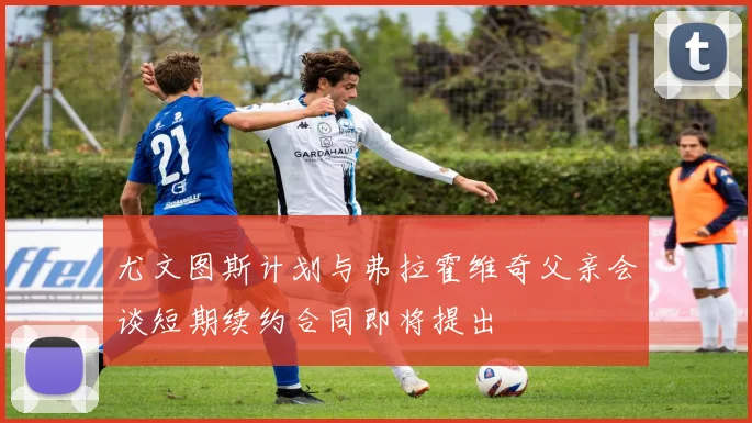 尤文图斯计划与弗拉霍维奇父亲会谈短期续约合同即将提出