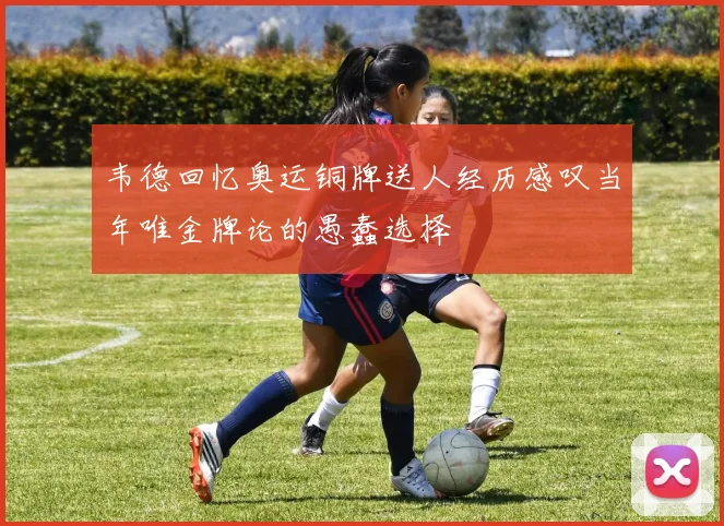 韦德回忆奥运铜牌送人经历感叹当年唯金牌论的愚蠢选择