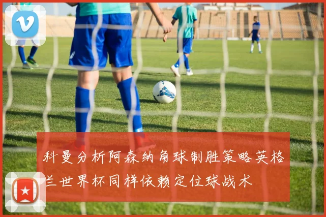 科曼分析阿森纳角球制胜策略英格兰世界杯同样依赖定位球战术