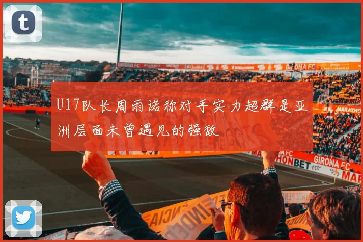 U17队长周雨诺称对手实力超群是亚洲层面未曾遇见的强敌