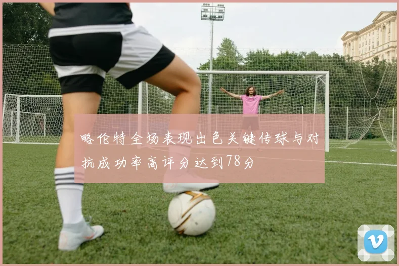 略伦特全场表现出色关键传球与对抗成功率高评分达到78分