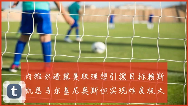 内维尔透露曼联理想引援目标赖斯凯恩马尔基尼奥斯但实现难度极大