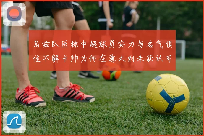 乌兹队医称中超球员实力与名气俱佳不解卡帅为何在意大利未获认可
